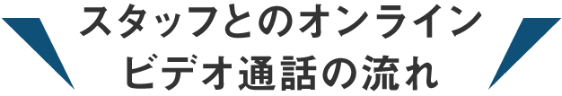 スタッフとのオンラインビデオ通話の流れ